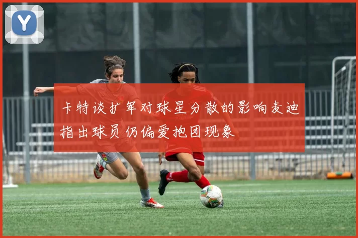 卡特谈扩军对球星分散的影响麦迪指出球员仍偏爱抱团现象