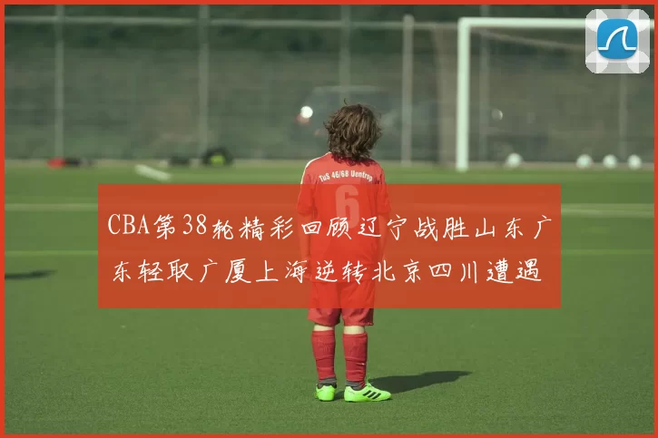 CBA第38轮精彩回顾辽宁战胜山东广东轻取广厦上海逆转北京四川遭遇38连败