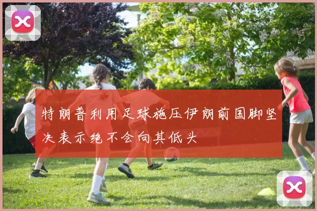 特朗普利用足球施压伊朗前国脚坚决表示绝不会向其低头