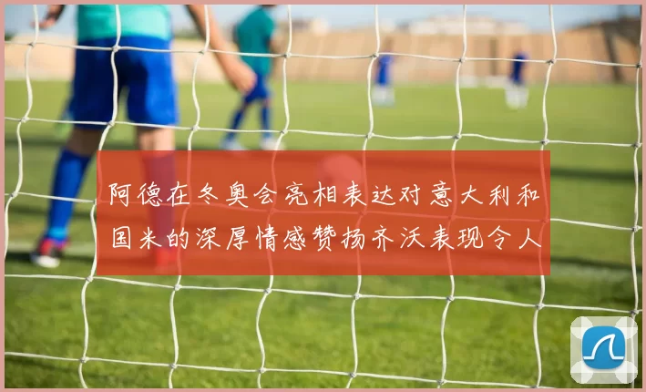 阿德在冬奥会亮相表达对意大利和国米的深厚情感赞扬齐沃表现令人惊喜
