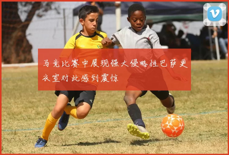 马竞比赛中展现强大侵略性巴萨更衣室对此感到震惊