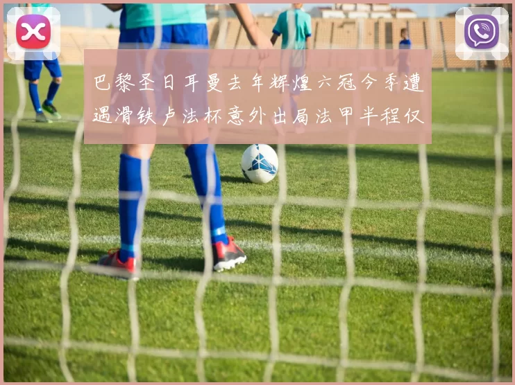 巴黎圣日耳曼去年辉煌六冠今季遭遇滑铁卢法杯意外出局法甲半程仅列第二