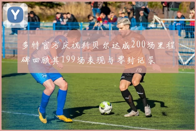 多特官方庆祝科贝尔达成200场里程碑回顾其199场表现与零封记录