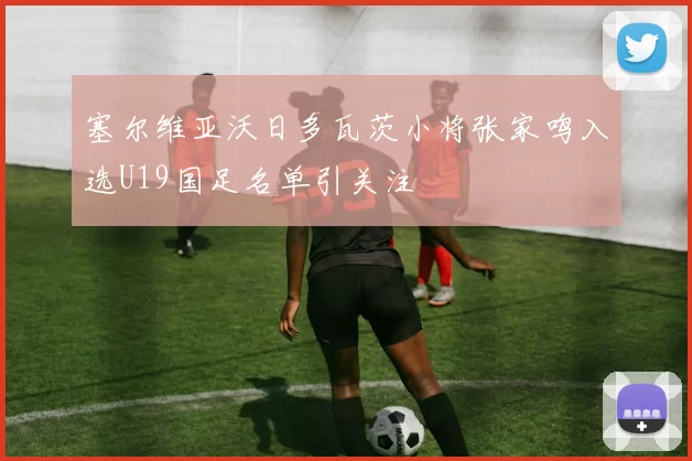 塞尔维亚沃日多瓦茨小将张家鸣入选U19国足名单引关注