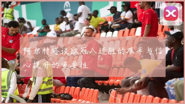 阿尔特塔谈欧冠八连胜的艰辛与信心提升的重要性