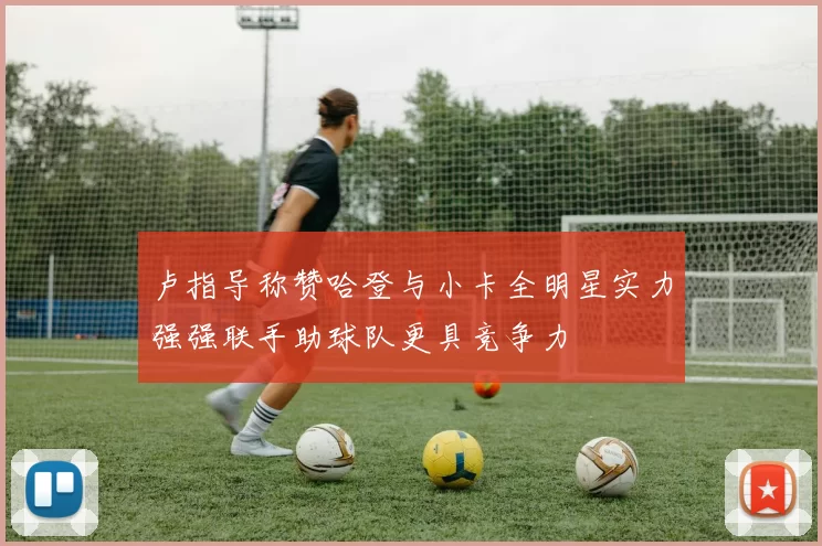 卢指导称赞哈登与小卡全明星实力强强联手助球队更具竞争力