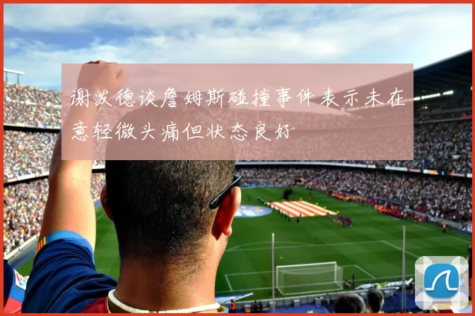 谢泼德谈詹姆斯碰撞事件表示未在意轻微头痛但状态良好