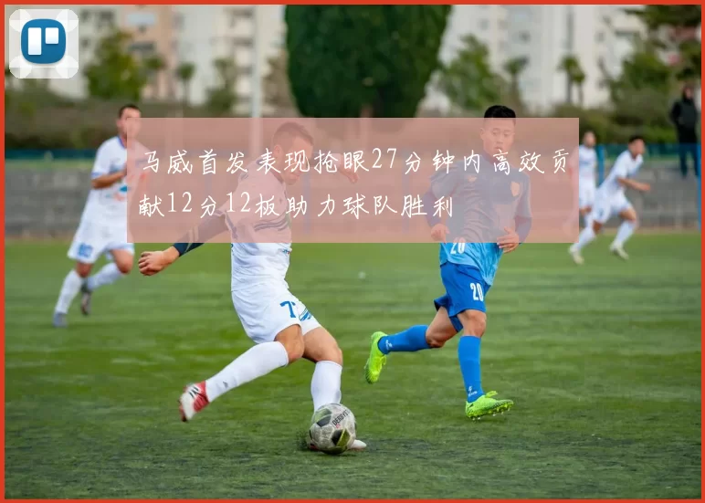 马威首发表现抢眼27分钟内高效贡献12分12板助力球队胜利