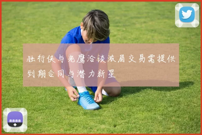 独行侠与老鹰洽谈浓眉交易需提供到期合同与潜力新星