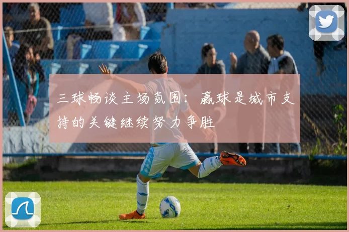 三球畅谈主场氛围：赢球是城市支持的关键继续努力争胜