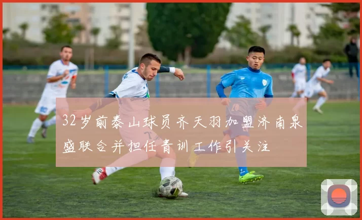 32岁前泰山球员齐天羽加盟济南泉盛联合并担任青训工作引关注